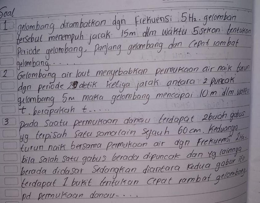 Soal 
I gelombang dirambathan dgn Freruens: 5Hz gelomban 
tersebul menempuh jarak 15m dlm wantù 5sexon tentarion 
periode gelombang, panjang gelombang dan cepat combot 
gelombang. . . 
2 Gelombong air lout menyebabran permukaan air naik fuu 
dgn periode 2 detik keliga jarak antara 2 puncak 
gllambang Sm maka gelombang mencapai 10m dlm. uore 
t. berapaliah t. . . . 
3 pada Suatu permunioan danau terdapat 2buch gobus 
yg terpisah Sata samalain sgauh 60 cm. hedvanye 
turun nair bersama permuhaan air dgn frexuemsi lHh. 
bila Saiah Sata gabus berada dipuncok dan ug lainnga 
berada didasar Sedangtan diancara kedua gobur it 
tordapat I burit centuhian cepat rambat gelombory 
pd permuraan danau-. . .