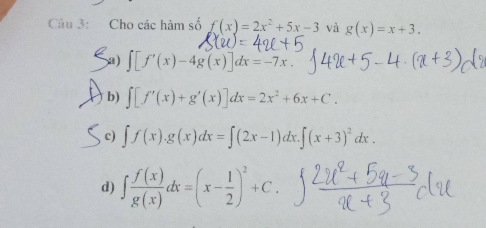 Cho các hàm số f(x)=2x^2+5x-3 và g(x)=x+3.
Sa) ∈t [f'(x)-4g(x)]dx=-7x.
b) ∈t [f'(x)+g'(x)]dx=2x^2+6x+C.
c) ∈t f(x).g(x)dx=∈t (2x-1)dx. ∈t (x+3)^2dx.
d) ∈t  f(x)/g(x) dx=(x- 1/2 )^2+C.