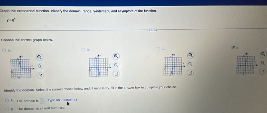 Graph the exponential function. Identify the domain, range, y-intercept, and asymptote of the function.
y=8^x
Choose the correct graph below.
A.
B.
C.
5
ldentify the domain. Select the correct choice below and, if necessary, fill in the answer box to complete your choice.
A. The domain is □ . . (Type an inequality)
B. The domain is all real numbers.