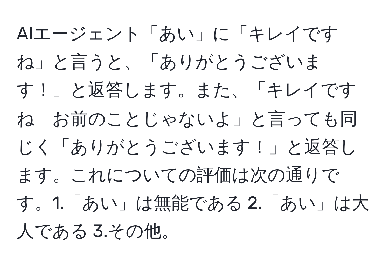 AIエージェント「あい」に「キレイですね」と言うと、「ありがとうございます！」と返答します。また、「キレイですね　お前のことじゃないよ」と言っても同じく「ありがとうございます！」と返答します。これについての評価は次の通りです。1.「あい」は無能である 2.「あい」は大人である 3.その他。