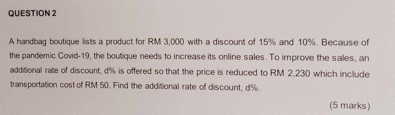 A handbag boutique lists a product for RM 3,000 with a discount of 15% and 10%. Because of 
the pandemic Covid-19, the boutique needs to increaseits online sales. To improve the sales, an 
additional rate of discount, d% is offered so that the price is reduced to RM 2,230 which include 
transportation cost of RM 50. Find the additional rate of discount, d%. 
(5 marks)