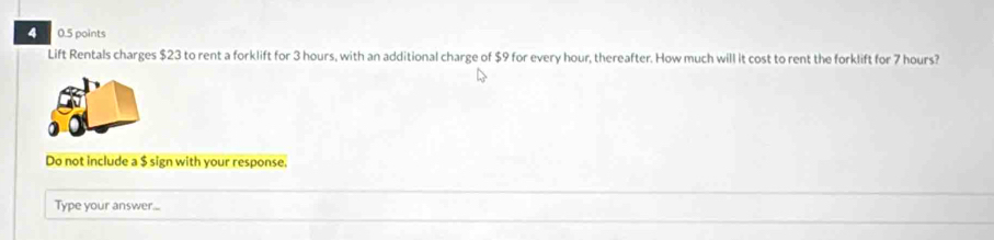 4 0.5 points 
Lift Rentals charges $23 to rent a forklift for 3 hours, with an additional charge of $9 for every hour, thereafter. How much will it cost to rent the forklift for 7 hours? 
Do not include a $ sign with your response. 
Type your answer...