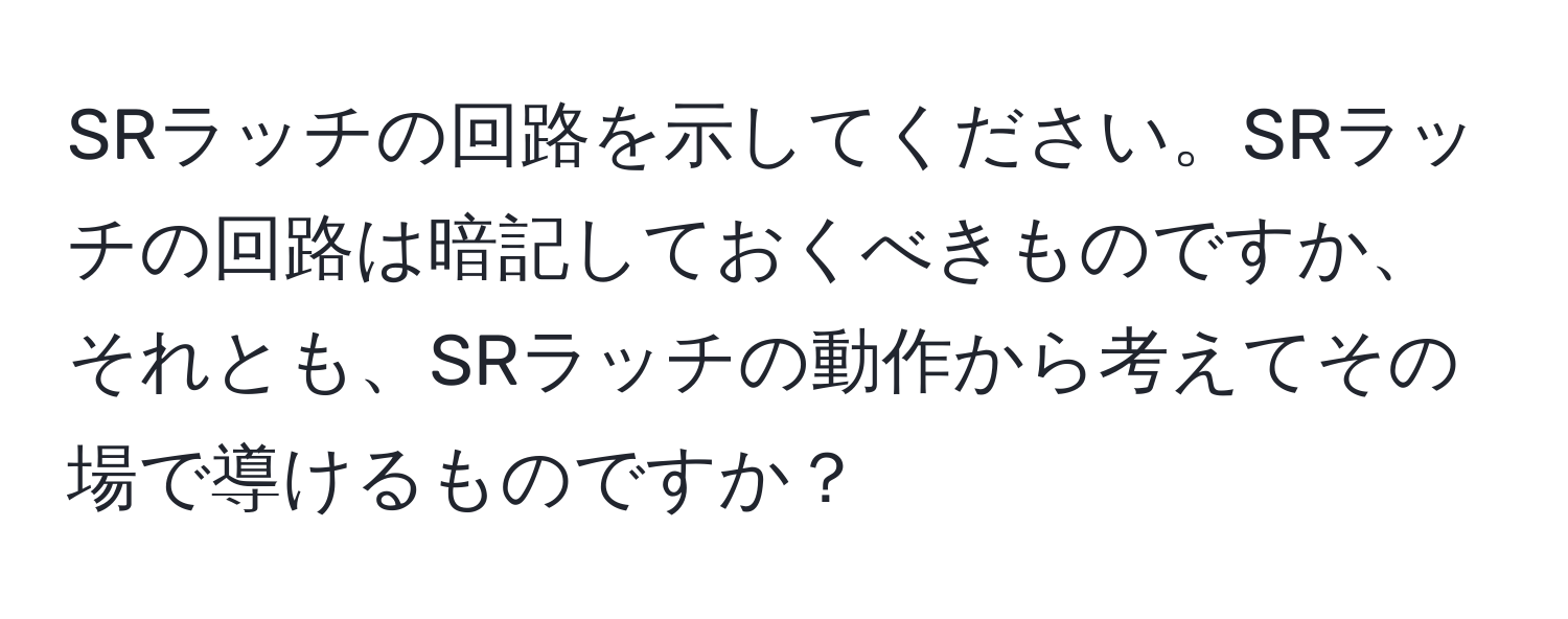 SRラッチの回路を示してください。SRラッチの回路は暗記しておくべきものですか、それとも、SRラッチの動作から考えてその場で導けるものですか？