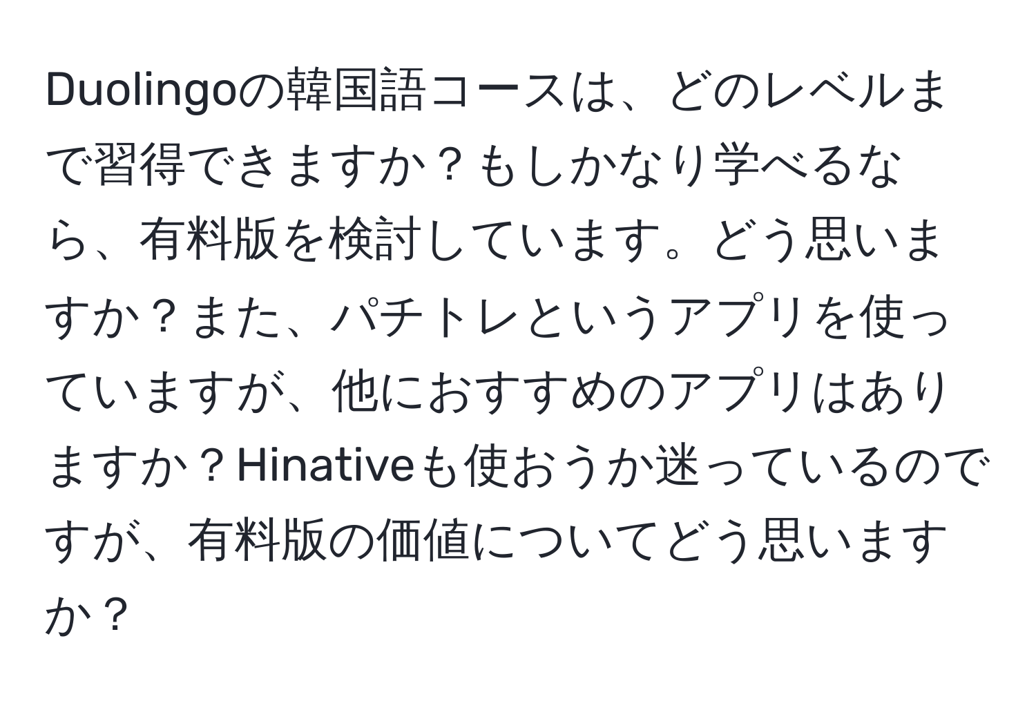 Duolingoの韓国語コースは、どのレベルまで習得できますか？もしかなり学べるなら、有料版を検討しています。どう思いますか？また、パチトレというアプリを使っていますが、他におすすめのアプリはありますか？Hinativeも使おうか迷っているのですが、有料版の価値についてどう思いますか？