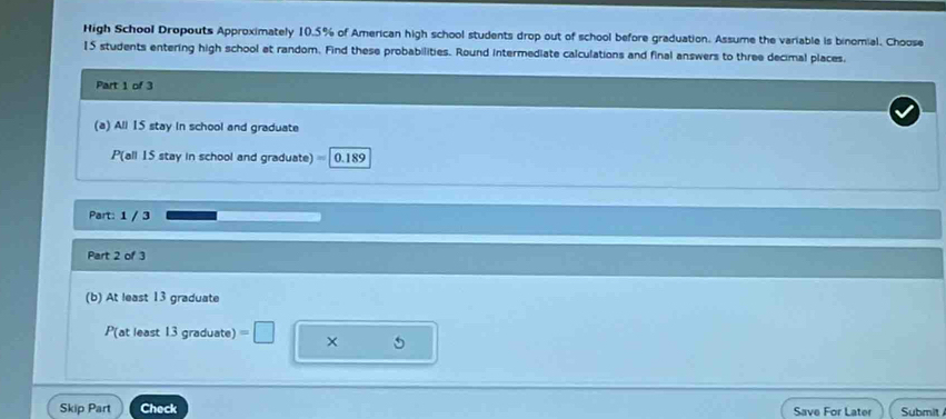 High School Dropouts Approximately 10.5% of American high school students drop out of school before graduation. Assume the variable is binomial. Choose
15 students entering high school at random. Find these probabilities. Round intermediate calculations and final answers to three decimal places, 
Part 1 of 3 
(a) All 15 stay in school and graduate 
P(all 15 stay in school and graduate) 0.189
Part: 1 / 3
Part 2 of 3 
(b) At least 13 graduate 
P(at least 13 graduate) =□
5
Skip Part Check Save For Later Submit