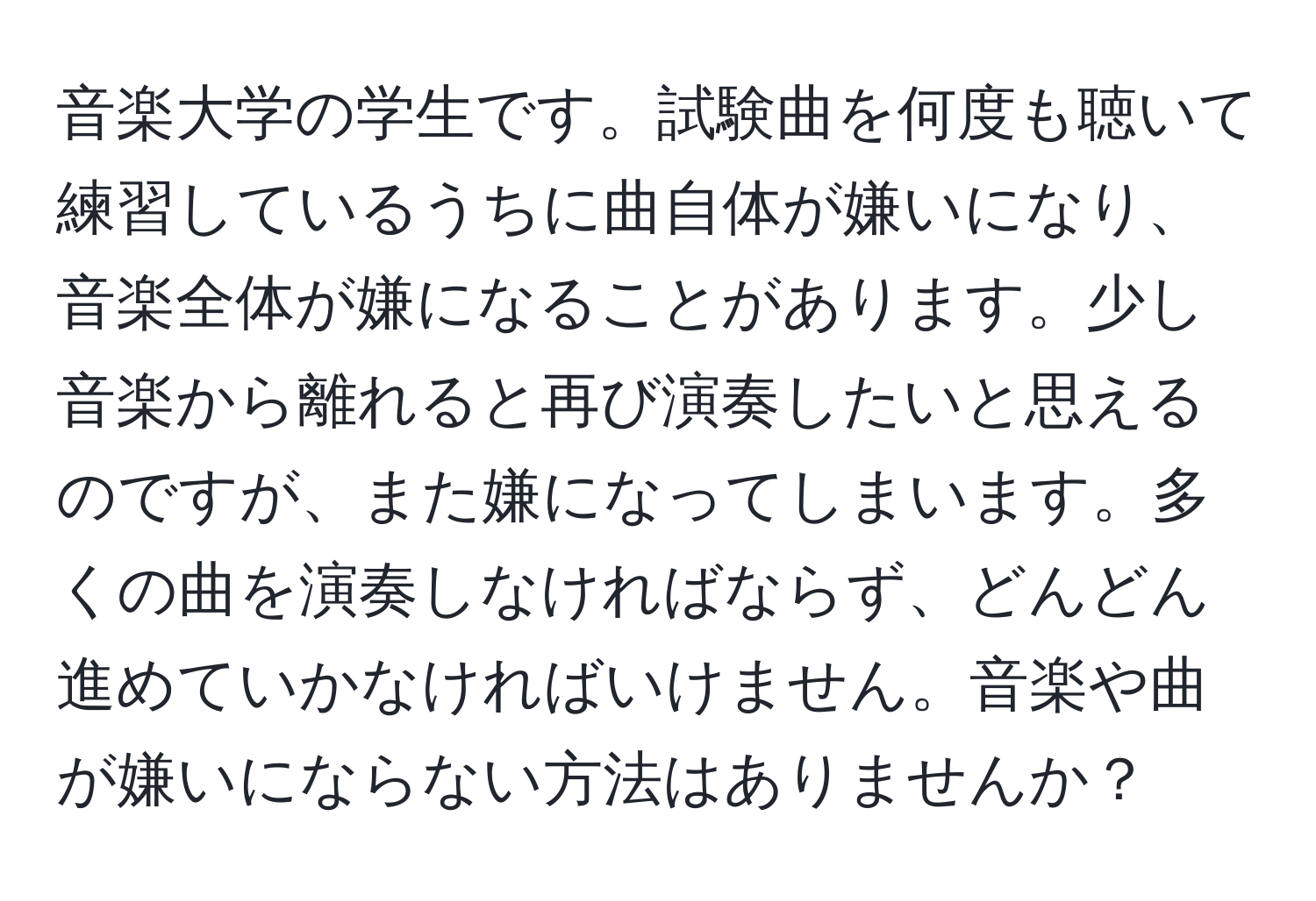 音楽大学の学生です。試験曲を何度も聴いて練習しているうちに曲自体が嫌いになり、音楽全体が嫌になることがあります。少し音楽から離れると再び演奏したいと思えるのですが、また嫌になってしまいます。多くの曲を演奏しなければならず、どんどん進めていかなければいけません。音楽や曲が嫌いにならない方法はありませんか？