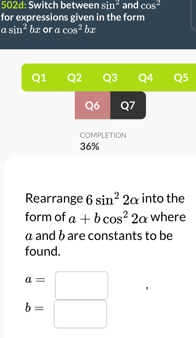 502d: Switch between sin^2 and cos^2
for expressions given in the form
a sin^2 bn c or acos^2bx
Q1 Q2 Q3 Q4 Q5 
Q6 Q7 
COMPLETION 
36% 
Rearrange 6sin^22alpha into the 
form of a+bcos^22alpha where
α and b are constants to be 
found.
a=□
b=□