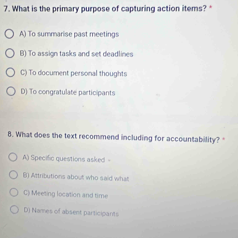 What is the primary purpose of capturing action items? *
A) To summarise past meetings
B) To assign tasks and set deadlines
C) To document personal thoughts
D) To congratulate participants
8. What does the text recommend including for accountability? *
A) Specific questions asked
B) Attributions about who said what
C) Meeting location and time
D) Names of absent participants