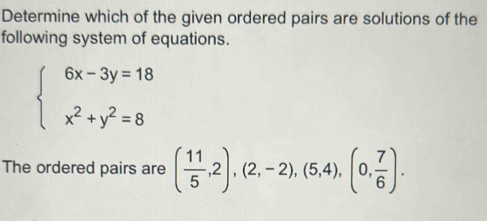 Determine which of the given ordered pairs are solutions of the 
following system of equations.
beginarrayl 6x-3y=18 x^2+y^2=8endarray.
The ordered pairs are ( 11/5 ,2),(2,-2),(5,4), (0, 7/6 ).