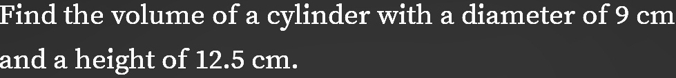 Find the volume of a cylinder with a diameter of 9 cm
and a height of 12.5 cm.