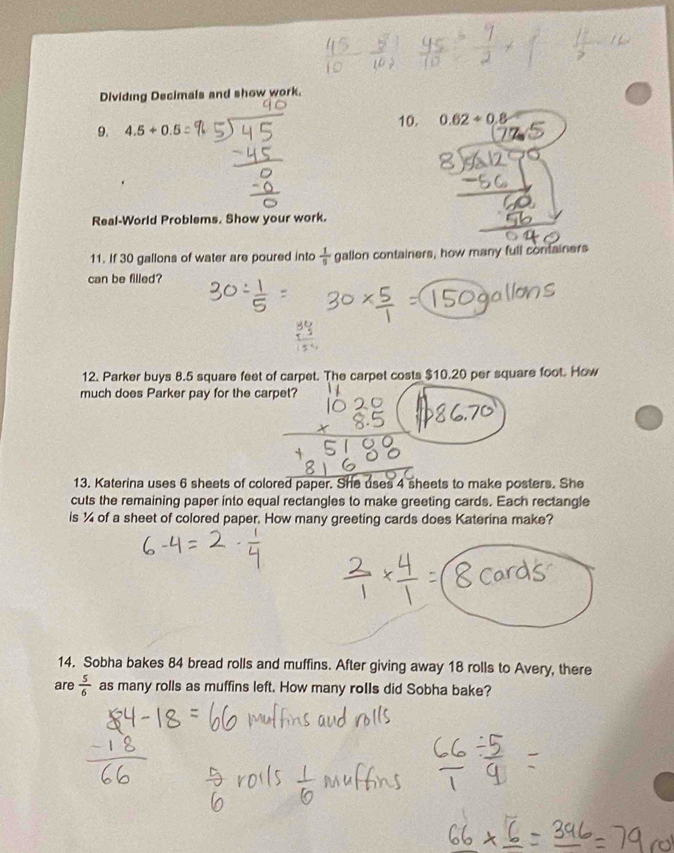 Dividing Decimals and show work. 
9. 4.5+0.5
10. 0.62/ 0.8
Real-World Problems. Show your work. 
11. If 30 gallons of water are poured into  1/5  gallon containers, how many full containers 
can be filled? 
12. Parker buys 8.5 square feet of carpet. The carpet costs $10.20 per square foot. How 
much does Parker pay for the carpet? 
13. Katerina uses 6 sheets of colored paper. She uses 4 sheets to make posters. She 
cuts the remaining paper into equal rectangles to make greeting cards. Each rectangle 
is ¼ of a sheet of colored paper. How many greeting cards does Katerina make? 
14. Sobha bakes 84 bread rolls and muffins. After giving away 18 rolls to Avery, there 
are  5/6  as many rolls as muffins left. How many roIls did Sobha bake?