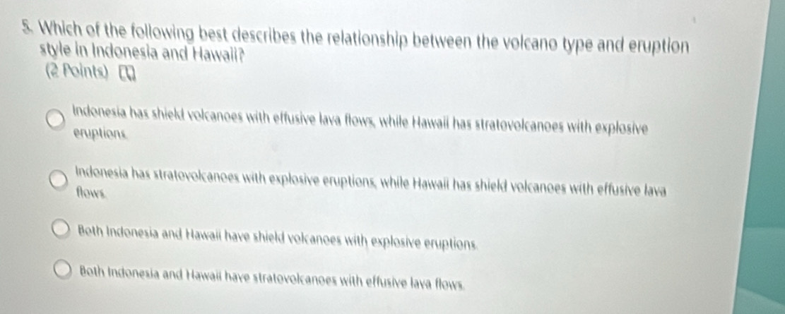 Which of the following best describes the relationship between the volcano type and eruption
style in Indonesia and Hawaii?
(2 Points) [
Indonesia has shield volcanoes with effusive lava flows, while Hawaii has stratovolcanoes with explosive
eruptions
Indonesia has stratovolcanoes with explosive eruptions, while Hawaii has shield volcanoes with effusive lava
flows
Both Indonesia and Hawaii have shield volcanoes with explosive eruptions
Both Indonesia and Hawaii have stratovolcanoes with effusive lava flows.