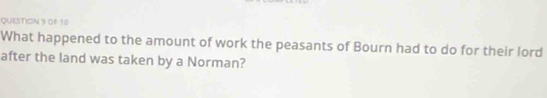 OF 10 
What happened to the amount of work the peasants of Bourn had to do for their lord 
after the land was taken by a Norman?