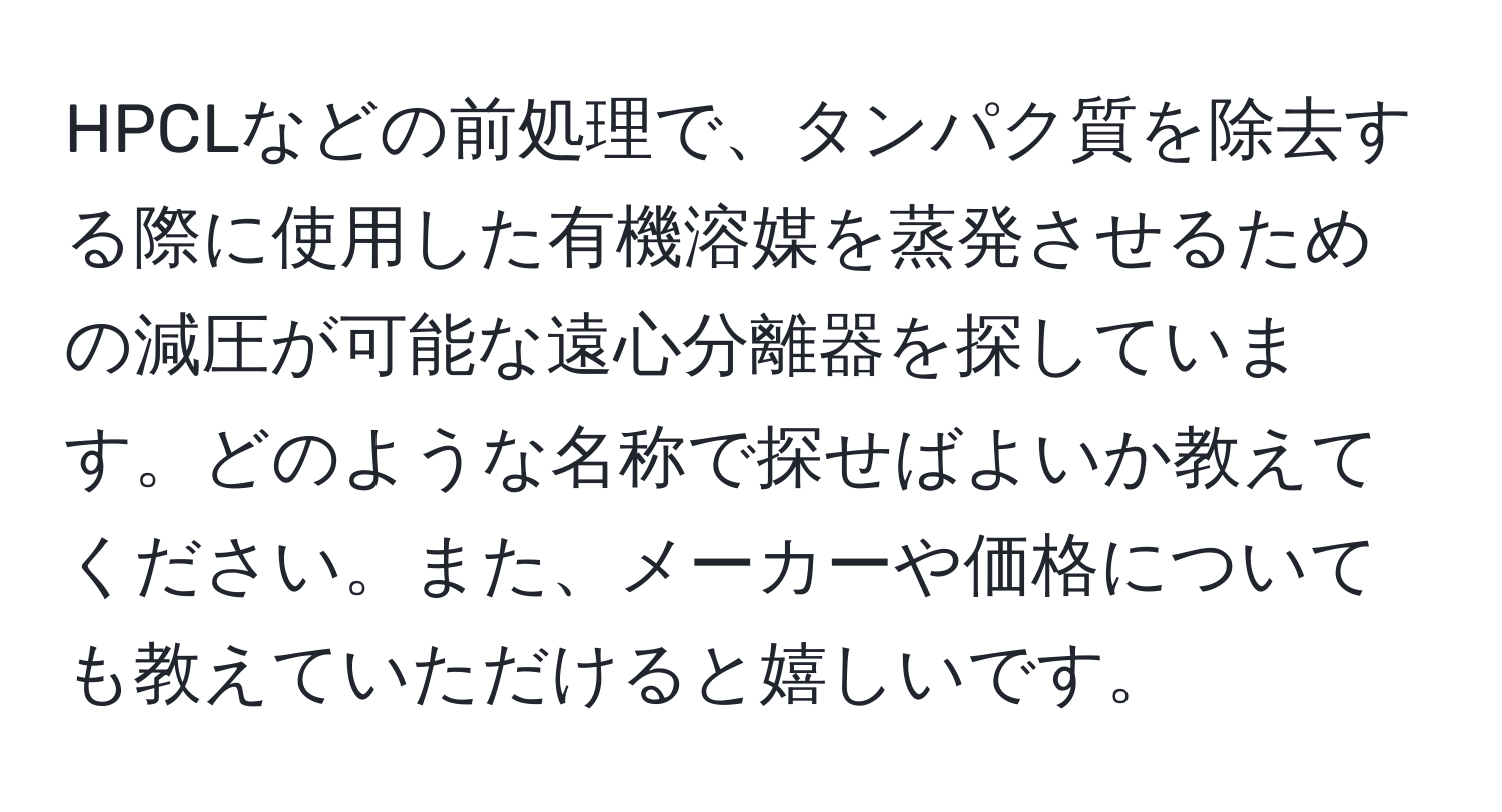 HPCLなどの前処理で、タンパク質を除去する際に使用した有機溶媒を蒸発させるための減圧が可能な遠心分離器を探しています。どのような名称で探せばよいか教えてください。また、メーカーや価格についても教えていただけると嬉しいです。