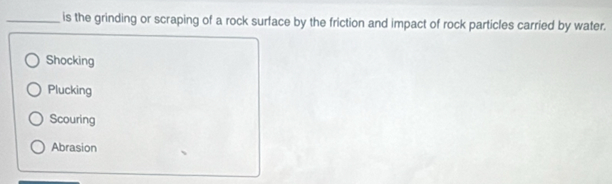 is the grinding or scraping of a rock surface by the friction and impact of rock particles carried by water.
Shocking
Plucking
Scouring
Abrasion