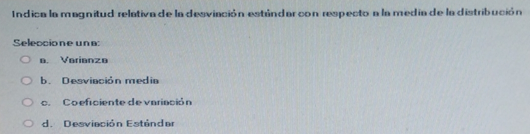 Indica la magnitud relativa de la desviación estándar con respecto a la medía de ladistribución
Seleccione una:
a. Varianze
b. Desviación media
c. Co eficiente de variación
d. Desviación Estándar