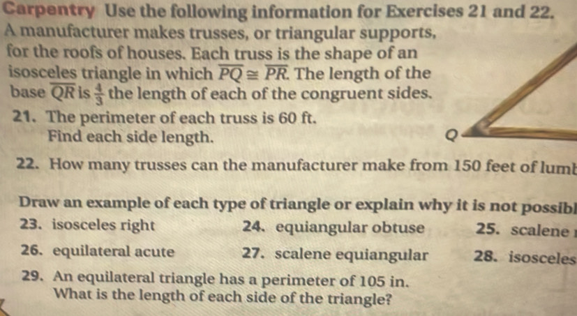 Carpentry Use the following information for Exercises 21 and 22. 
A manufacturer makes trusses, or triangular supports, 
for the roofs of houses. Each truss is the shape of an 
isosceles triangle in which overline PQ≌ overline PR The length of the 
base overline QR is  4/3  the length of each of the congruent sides. 
21. The perimeter of each truss is 60 ft. 
Find each side length. 
22. How many trusses can the manufacturer make from 150 feet of lum 
Draw an example of each type of triangle or explain why it is not possibl 
23. isosceles right 24. equiangular obtuse 25. scalene 
26. equilateral acute 27. scalene equiangular 28. isosceles 
29. An equilateral triangle has a perimeter of 105 in. 
What is the length of each side of the triangle?