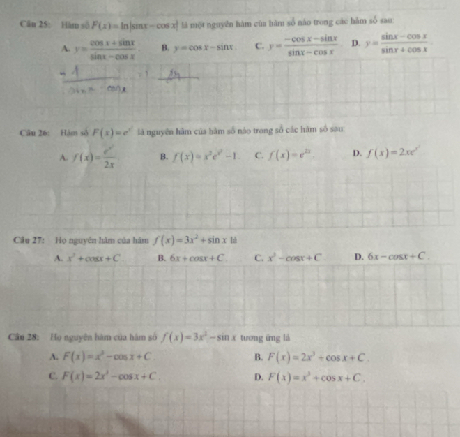 Hàm số F(x)=ln |sin x-cos x| là một nguyên hàm của hàm số nào trong các hàm shat o sau:
A. y= (cos x+sin x)/sin x-cos x . B. y=cos x-sin x C. y= (-cos x-sin x)/sin x-cos x  D. y= (sin x-cos x)/sin x+cos x 
Câu 26: Hám số F(x)=e^(x^2) là nguyện hàm của hàm số nào trong số các hàm số sau
A. f(x)= e^x/2x  B. f(x)=x^2e^(x^2)-1 C. f(x)=e^(2x). D. f(x)=2xe^(x^2)
Câu 27: Họ nguyên hàm của hàm f(x)=3x^2+sin x là
A. x^2+cos x+C. B. 6x+cos x+C. C. x^3-cos x+C. D. 6x-cos x+C. 
Câu 28: Họ nguyên hàm của hâm số f(x)=3x^2-sin x tương ứng là
A. F(x)=x^3-cos x+C. B. F(x)=2x^3+cos x+C.
C. F(x)=2x^3-cos x+C. D. F(x)=x^3+cos x+C.