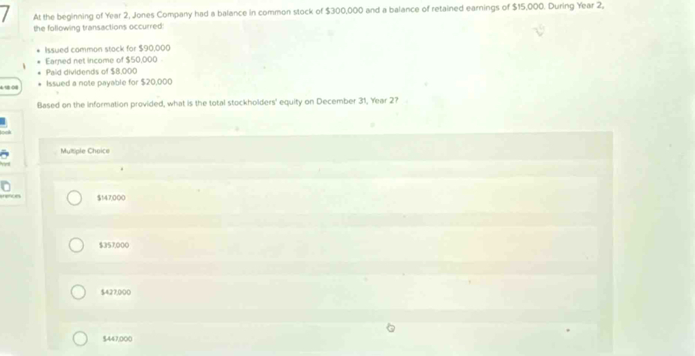 At the beginning of Year 2, Jones Company had a balance in common stock of $300,000 and a balance of retained earnings of $15,000. During Year 2,
the following transactions occurred:
Issued common stock for $90,000
Earned net income of $50,000
Paid dividends of $8,000
4: 18:08 Issued a note payable for $20,000
Based on the information provided, what is the total stockholders' equity on December 31, Year 27
Multiple Choice
enc e $147,000
$357,000
$427,000
$447,000