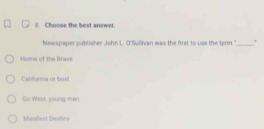 Choose the best answer.
Newspaper publisher John L. O'Sullivan was the first to use the term ''._ .
Home of the Brave
California or bust
Go West, young man
Manifest Destiny