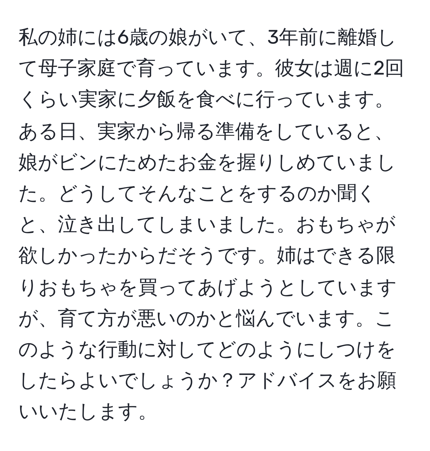 私の姉には6歳の娘がいて、3年前に離婚して母子家庭で育っています。彼女は週に2回くらい実家に夕飯を食べに行っています。ある日、実家から帰る準備をしていると、娘がビンにためたお金を握りしめていました。どうしてそんなことをするのか聞くと、泣き出してしまいました。おもちゃが欲しかったからだそうです。姉はできる限りおもちゃを買ってあげようとしていますが、育て方が悪いのかと悩んでいます。このような行動に対してどのようにしつけをしたらよいでしょうか？アドバイスをお願いいたします。