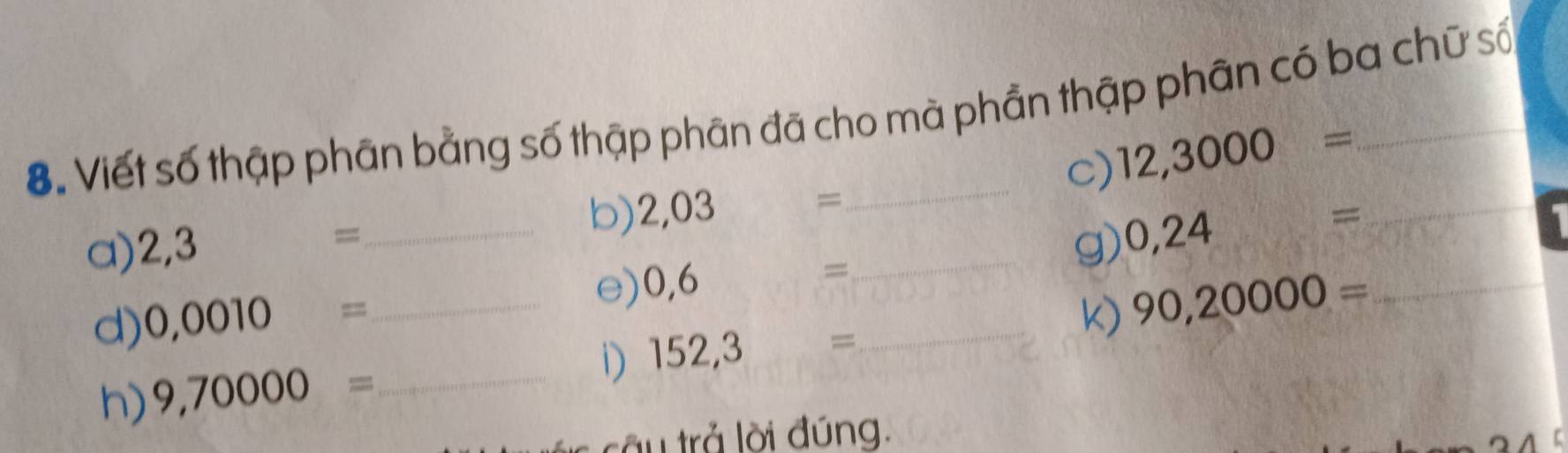 Viết số thập phân bằng số thập phân đã cho mà phần thập phân có ba chữ số 
c) 12,3000=
a) 2,3 _b) 2,03 = _ 
== 
g) 0,24= _ 
d) 0,0010= _e) 0,6 = _ 
_ 90,20000=
h) 9,70000= _i) 152,3 =
tầu trả lời đúng.