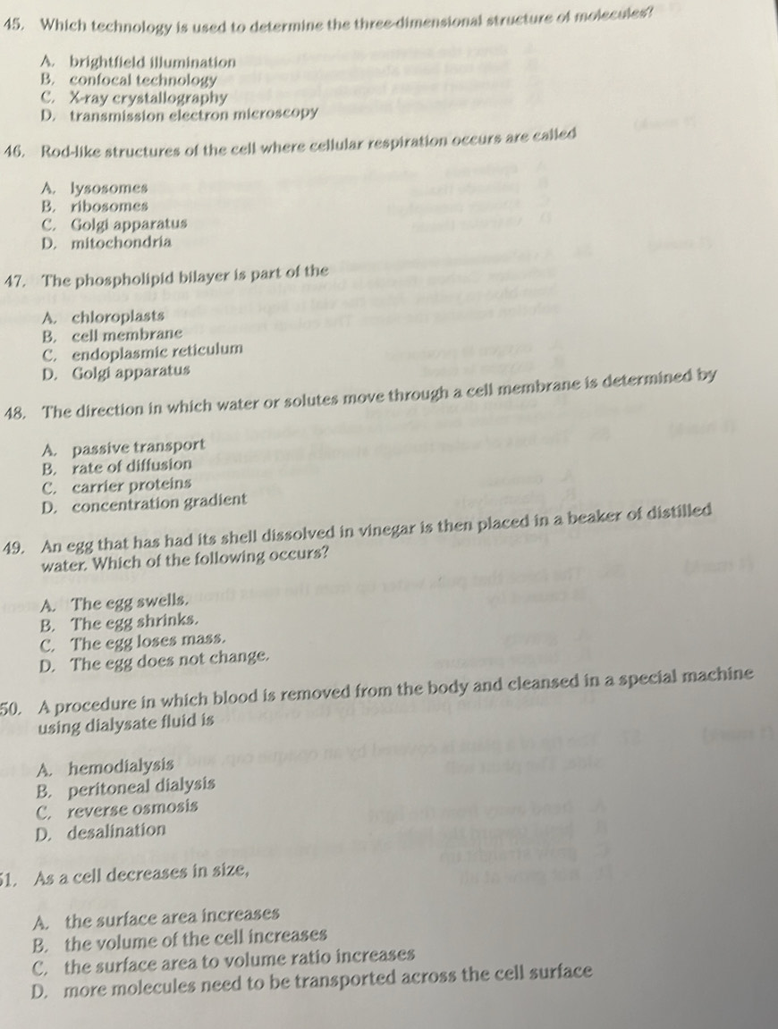 Which technology is used to determine the three-dimensional structure of molecules?
A. brightfield illumination
B. confocal technology
C. X -ray crystallography
D. transmission electron microscopy
46. Rod-like structures of the cell where cellular respiration occurs are called
A. lysosomes
B. ribosomes
C. Golgi apparatus
D. mitochondria
47. The phospholipid bilayer is part of the
A. chloroplasts
B. cell membrane
C. endoplasmic reticulum
D. Golgi apparatus
48. The direction in which water or solutes move through a cell membrane is determined by
A. passive transport
B. rate of diffusion
C. carrier proteins
D. concentration gradient
49. An egg that has had its shell dissolved in vinegar is then placed in a beaker of distilled
water. Which of the following occurs?
A. The egg swells.
B. The egg shrinks.
C. The egg loses mass.
D. The egg does not change.
50. A procedure in which blood is removed from the body and cleansed in a special machine
using dialysate fluid is
A. hemodialysis
B. peritoneal dialysis
C. reverse osmosis
D. desalination
51. As a cell decreases in size,
A. the surface area increases
B. the volume of the cell increases
C. the surface area to volume ratio increases
D. more molecules need to be transported across the cell surface