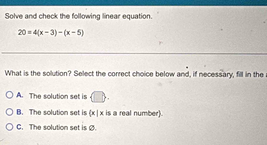 Solve and check the following linear equation.
20=4(x-3)-(x-5)
What is the solution? Select the correct choice below and, if necessary, fill in the
A. The solution set is  □ .
B. The solution set is  x|x is a real number.
C. The solution set is Ø.