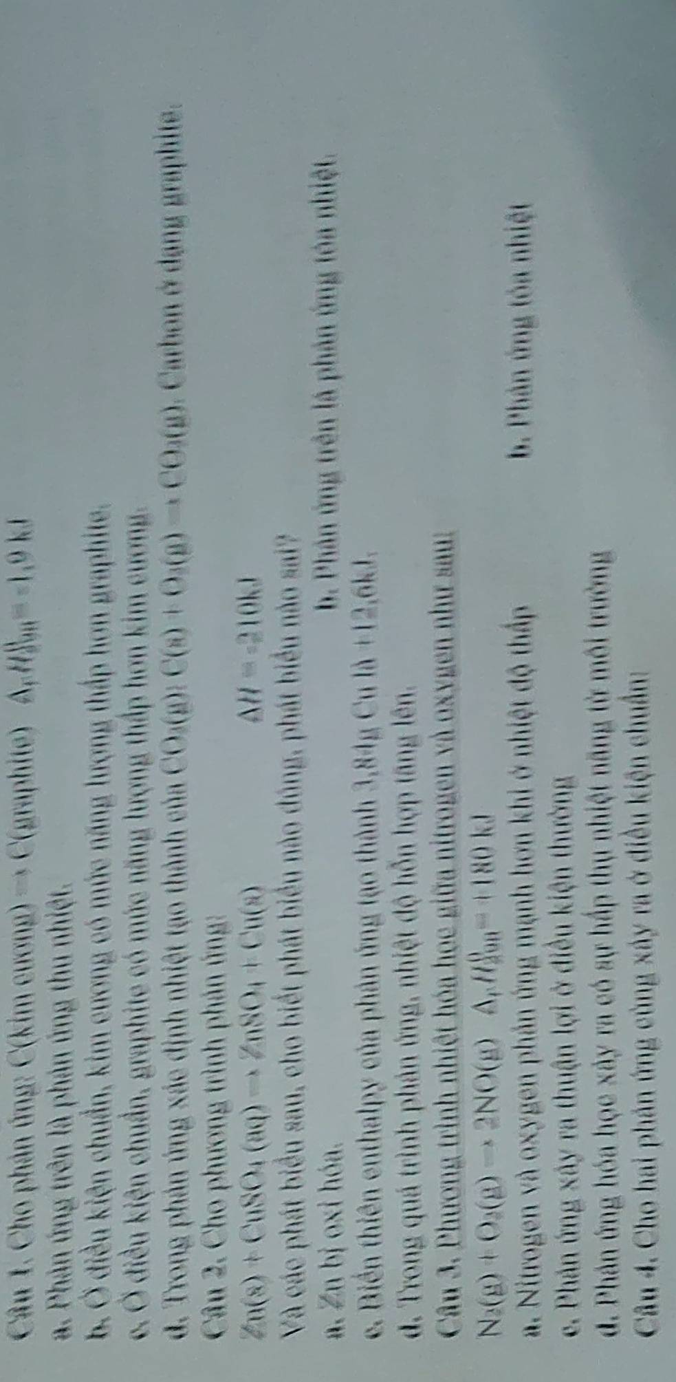 Cho phản ứng C(kimeurang)to C(gra phite) A,H _991=-1,0kJ
a. Phản ứng trên là phản ứng thu nhiệt.
b. Ở điều kiện chuẩn, kim cương có mức năng lượng thấp hơn graphite.
c. Ở điều kiện chuẩn, graphite có mức năng lượng thấp hơn kim cương.
d. Trong phản ứng xác định nhiệt tạo thành của CO_3(g):C(s)+O_3(g)to CO_3(g). Carbon ở dạng graphite.
Câu 2. Cho phương trình phản ứng:
Zn(s)+CuSO_4(aq)to ZnSO_4+Cu(s)
△ H=-210kJ
Và các phát biểu sau, cho biết phát biểu nào đúng, phát biểu nào sai?
a. Zn bị oxi hóa. b. Phân ứng trên là phản ứng tóa nhiệt.
e. Biển thiên enthalpy của phản ứng tạo thành 3,84acu1d+12 ,6kJ.
d. Trong quá trình phản ứng, nhiệt độ hỗn hợp tăng lên.
Câu 3. Phương trình nhiệt hóa học giữa nitrogen và oxygen như sau:
N_2(g)+O_3(g)to 2NO(g)A,H_(200)^0=+180kJ
a. Nitrogen và oxygen phần ứng mạnh hơn khi ở nhiệt độ thấp b. Phản ứng tóa nhiệt
e. Phản ứng xây ra thuận lợi ở điều kiện thường
d. Phân ứng hóa học xây ra có sự hấp thụ nhiệt năng từ môi trường
Câu 4. Cho hai phản ứng cùng xây ra ở điều kiện chuẩn: