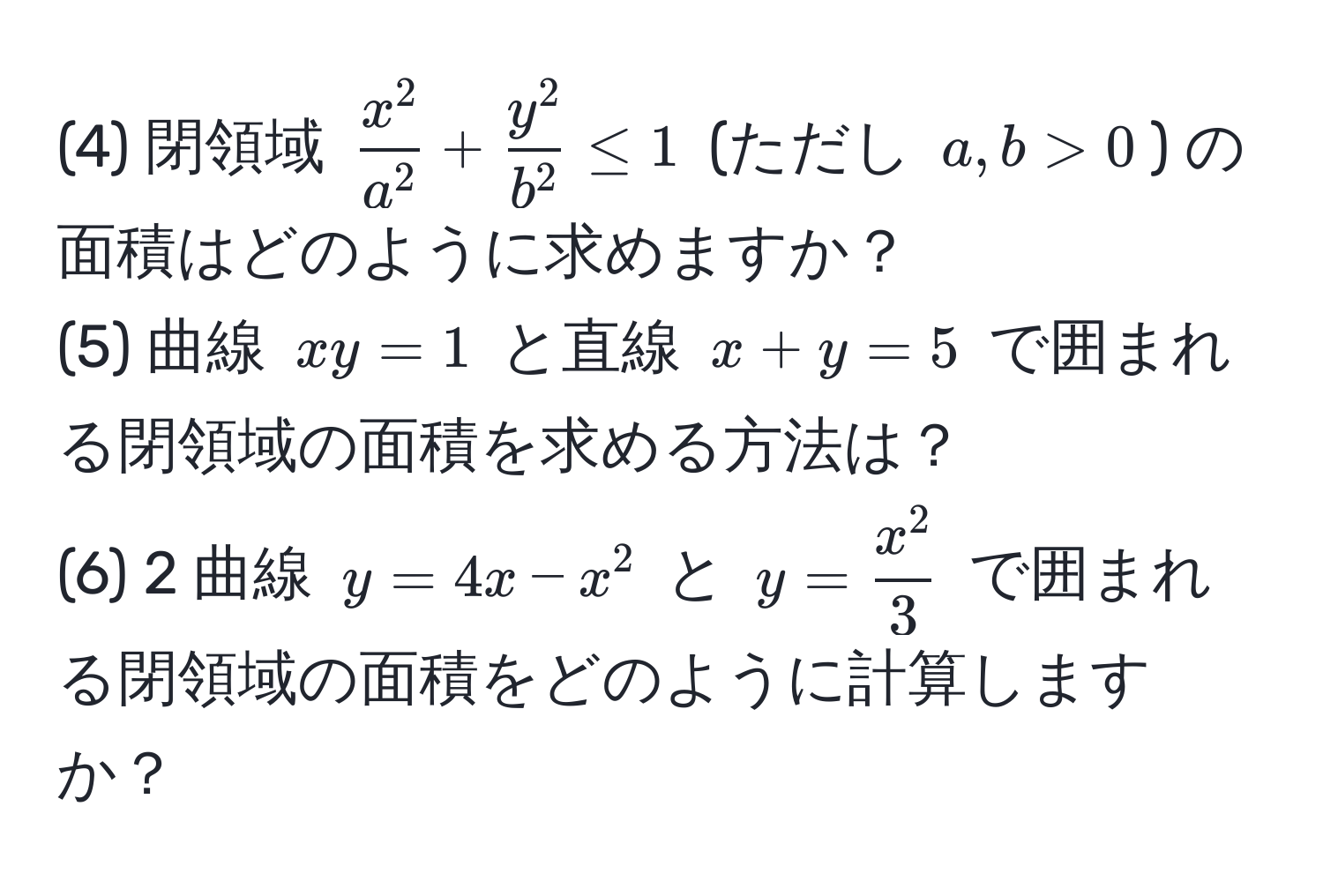 (4) 閉領域 $fracx^2a^2 + fracy^2b^2 ≤ 1$ (ただし $a, b > 0$) の面積はどのように求めますか？  
(5) 曲線 $xy = 1$ と直線 $x + y = 5$ で囲まれる閉領域の面積を求める方法は？  
(6) 2 曲線 $y = 4x - x^(2$ と $y = fracx^2)3$ で囲まれる閉領域の面積をどのように計算しますか？