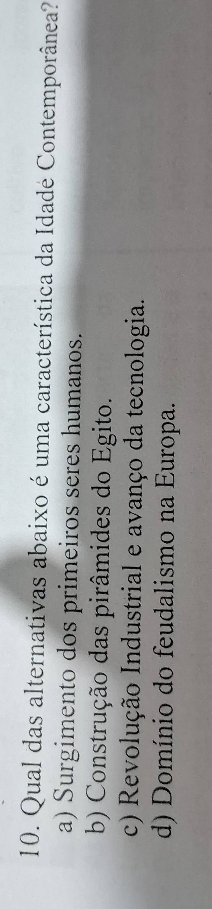 Qual das alternativas abaixo é uma característica da Idadé Contemporânea?
a) Surgimento dos primeiros seres humanos.
b) Construção das pirâmides do Egito.
c) Revolução Industrial e avanço da tecnologia.
d) Domínio do feudalismo na Europa.