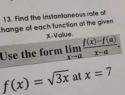 Find the instantaneous rate of
thange of each function at the given .
X -Value.
Use the form limlimits _xto a (f(x)-f(a))/x-a .
f(x)=sqrt(3x) at x=7