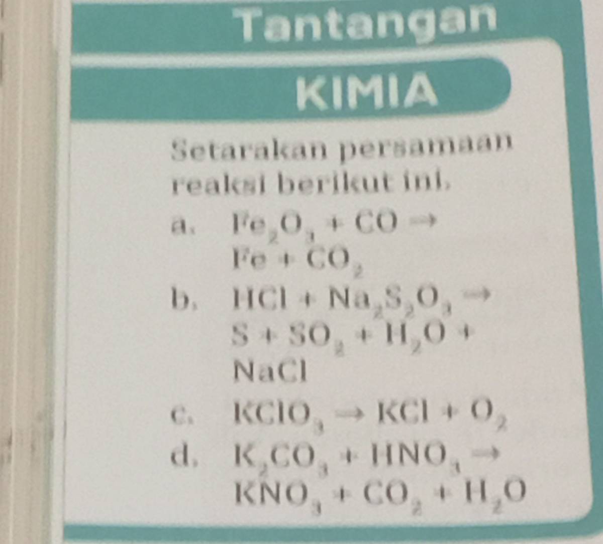 Tantangan 
KIMIA 
Setarakan persamaan 
reaksi berikut ini. 
a. Fe_2O_3+COto
Fe+CO_2
b. HCl+Na_2S_2O_3 60°
S+SO_2+H_2O+
NaCl
C. KClO_3to KCl+O_2
d. K_2CO_3+HNO_3to
KNO_3+CO_2+H_2O