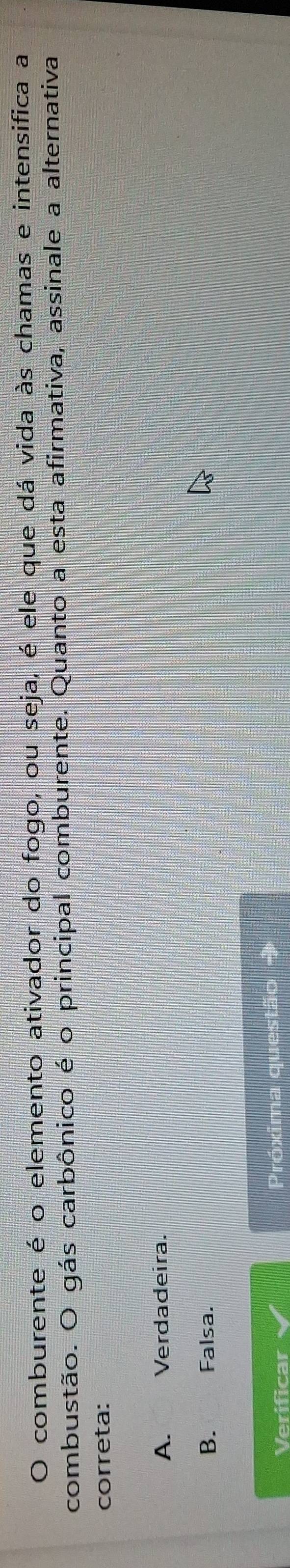 comburente é o elemento ativador do fogo, ou seja, é ele que dá vida às chamas e intensifica a
combustão. O gás carbônico é o principal comburente. Quanto a esta afirmativa, assinale a alternativa
correta:
A. Verdadeira.
B. Falsa.
Verificar Próxima questão →