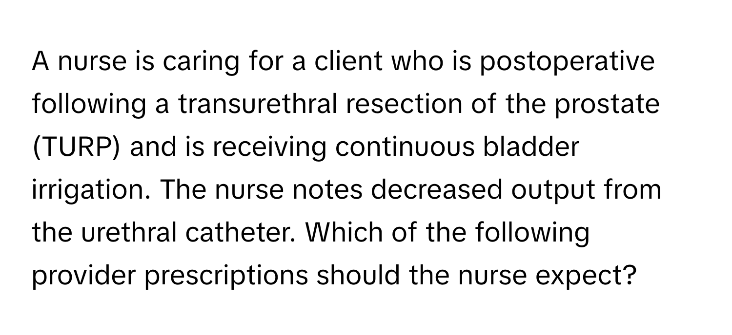 A nurse is caring for a client who is postoperative following a transurethral resection of the prostate (TURP) and is receiving continuous bladder irrigation. The nurse notes decreased output from the urethral catheter. Which of the following provider prescriptions should the nurse expect?