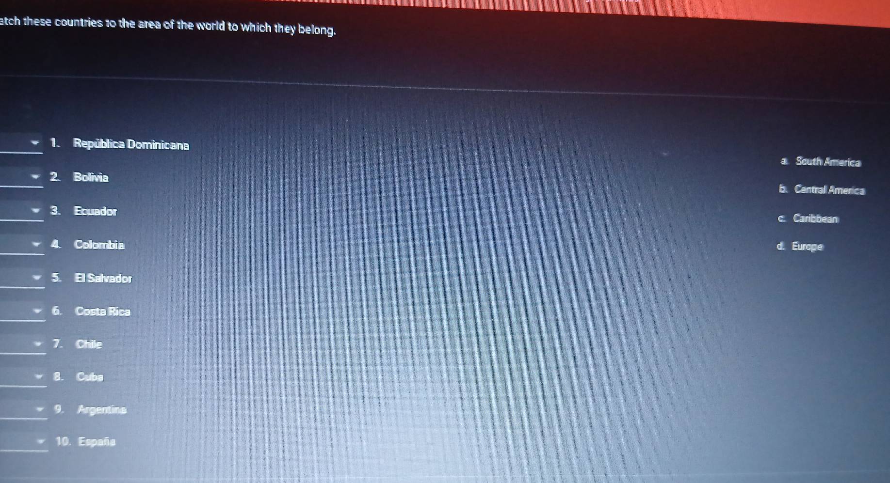 atch these countries to the area of the world to which they belong.
_
1. República Dominicana
a South America
_
2. Bolivia
b. Centrall America
_
3. Ecuador
Caribbean
_4. Colombia Europe
_
5. El Salvador
_
6. Costa Rica
_
7. Chile
_
8. Cuba
_9. Argentine
_
10. España