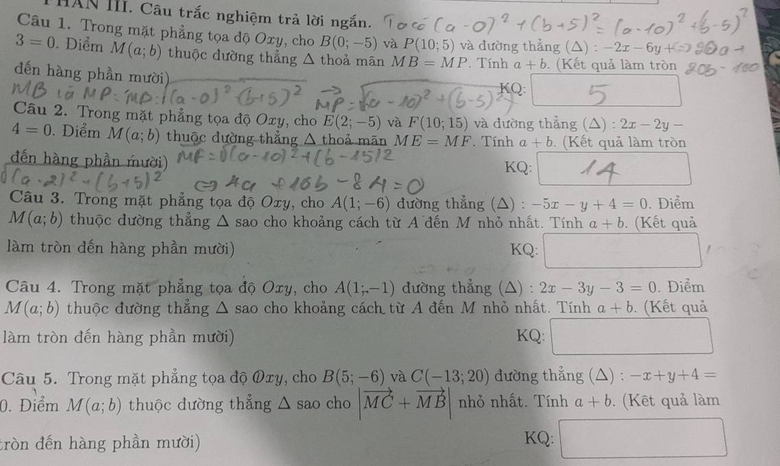 HAN III. Câu trắc nghiệm trả lời ngắn.
Câu 1. Trong mặt phẳng tọa độ Oxy, cho B(0;-5) và P(10;5) và dường thẳng (△) : -2x-6y+
3=0. Điểm M(a;b) thuộc đường thẳng △ thoả mān MB=MP. Tính a+b. (Kết quả làm tròn
đến hàng phần mười) KQ:
Câu 2. Trong mặt phẳng tọa độ Oxy, cho E(2;-5) và F(10;15) và đường thẳng (△) : 2x-2y-
4=0. Diểm M(a;b) thuộc đường thẳng △ thoả mãn ME=MF. Tính a+b. (Kết quả làm tròn
đến hàng phần mười)
KQ:
Câu 3. Trong mặt phẳng tọa độ Oxy, cho A(1;-6) đường thẳng (△) : -5x-y+4=0. Điểm
M(a;b) thuộc dường thẳng Δ sao cho khoảng cách từ A đến M nhỏ nhất. Tính a+b ). (Kết quả
làm tròn đến hàng phần mười) KQ: _  □ 
Câu 4. Trong mặt phẳng tọa độ Oxy, cho A(1;-1) đường thẳng (△) : 2x-3y-3=0.Diểm
M(a;b) thuộc đường thẳng Δ sao cho khoảng cách từ A đến M nhỏ nhất. Tính a+b. (Kết quả
làm tròn đến hàng phần mười) KQ:
Câu 5. Trong mặt phẳng tọa độ Øxy, cho B(5;-6) và C(-13;20) đường thẳng (△) : -x+y+4=
0. Điểm M(a;b) thuộc đường thẳng △ sao cho |vector MC+vector MB| nhỏ nhất. Tính a+b. (Kết quả làm
tròn đến hàng phần mười)
KQ: □
