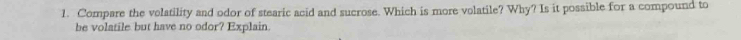 Compare the volatility and odor of stearic acid and sucrose. Which is more volatile? Why? Is it possible for a compound to 
be volatile but have no odor? Explain.