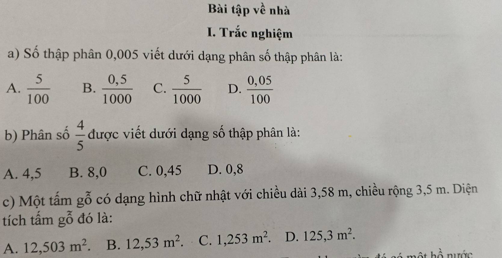 Bài tập về nhà
I. Trắc nghiệm
a) Số thập phân 0,005 viết dưới dạng phân số thập phân là:
A.  5/100  B.  (0,5)/1000  C.  5/1000  D.  (0,05)/100 
b) Phân số  4/5  được viết dưới dạng số thập phân là:
A. 4,5 B. 8,0 C. 0,45 D. 0,8
c) Một tấm gỗ có dạng hình chữ nhật với chiều dài 3,58 m, chiều rộng 3,5 m. Diện
tích tấm gỗ đó là:
A. 12,503m^2 B. 12,53m^2. C. 1,253m^2. D. 125, 3m^2.