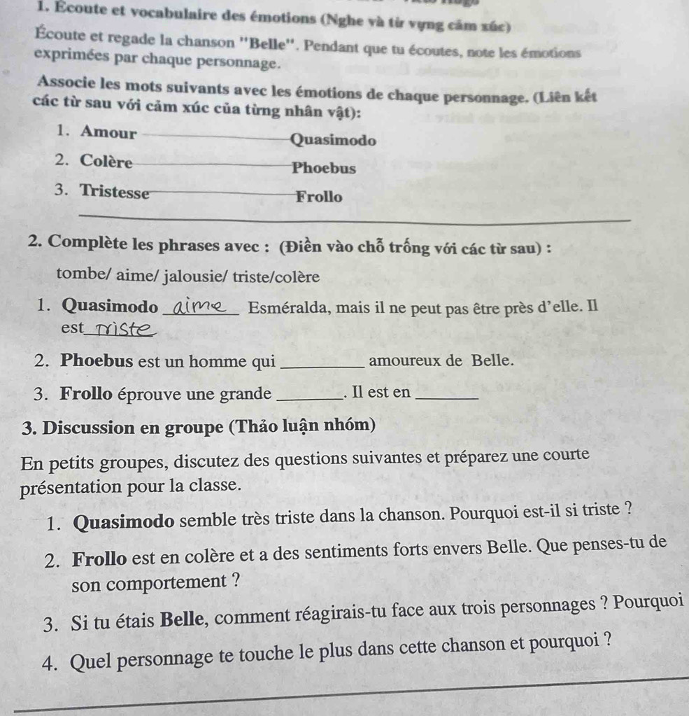 Écoute et vocabulaire des émotions (Nghe và từ vựng cảm xúc) 
Écoute et regade la chanson ''Belle''. Pendant que tu écoutes, note les émotions 
exprimées par chaque personnage. 
Associe les mots suivants avec les émotions de chaque personnage. (Liên kết 
các từ sau với cảm xúc của từng nhân vật): 
1. Amour Quasimodo 
2. Colère Phoebus 
3. Tristesse Frollo 
2. Complète les phrases avec : (Điền vào chỗ trống với các từ sau) : 
tombe/ aime/ jalousie/ triste/colère 
1. Quasimodo _Esméralda, mais il ne peut pas être près d'elle. Il 
_ 
est 
2. Phoebus est un homme qui _amoureux de Belle. 
3. Frollo éprouve une grande_ . Il est en_ 
3. Discussion en groupe (Thảo luận nhóm) 
En petits groupes, discutez des questions suivantes et préparez une courte 
présentation pour la classe. 
1. Quasimodo semble très triste dans la chanson. Pourquoi est-il si triste ? 
2. Frollo est en colère et a des sentiments forts envers Belle. Que penses-tu de 
son comportement ? 
3. Si tu étais Belle, comment réagirais-tu face aux trois personnages ? Pourquoi 
4. Quel personnage te touche le plus dans cette chanson et pourquoi ?