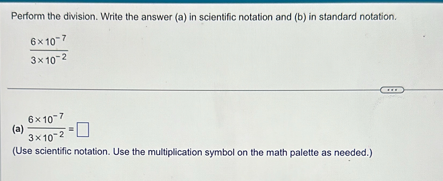 Perform the division. Write the answer (a) in scientific notation and (b) in standard notation.
 (6* 10^(-7))/3* 10^(-2) 
(a)  (6* 10^(-7))/3* 10^(-2) =□
(Use scientific notation. Use the multiplication symbol on the math palette as needed.)