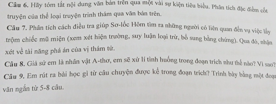 Hãy tóm tắt nội dung văn bản trên qua một vài sự kiện tiêu biểu. Phân tích đặc điểm cốt 
truyện của thể loại truyện trinh thám qua văn bản trên. 
Câu 7. Phân tích cách điều tra giúp Sơ-lốc Hôm tìm ra những người có liên quan đến vụ việc lấy 
trộm chiếc mũ miện (xem xét hiện trường, suy luận loại trừ, bổ sung bằng chứng). Qua đó, nhận 
xét về tài năng phá án của vị thám tử. 
Câu 8. Giả sử em là nhân vật A-thơ, em sẽ xử lí tình huống trong đoạn trích như thế nào? Vì sao? 
Câu 9. Em rút ra bài học gì từ câu chuyện được kể trong đoạn trích? Trình bày bằng một đoại 
văn ngắn từ 5-8 câu.