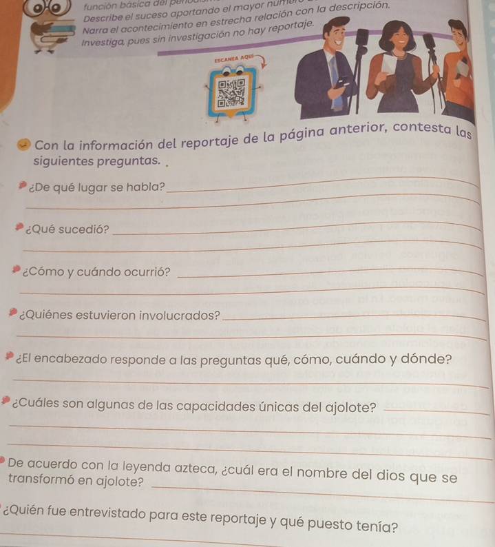 fu nción básica del p eno u 
Describe el suceso aportando el mayor nume 
Narra el acontecimiento en estrecha relación con la descripción, 
Investiga, pues sin investigación no hay reportaje. 
ESCANEA AQuí 
* Con la información del reportaje de la página anterior, contesta las 
siguientes preguntas. 
_ 
¿De qué lugar se habla? 
_ 
_ 
¿Qué sucedió? 
_ 
¿Cómo y cuándo ocurrió? 
_ 
_ 
¿Quiénes estuvieron involucrados?_ 
_ 
¿El encabezado responde a las preguntas qué, cómo, cuándo y dónde? 
_ 
¿Cuáles son algunas de las capacidades únicas del ajolote?_ 
_ 
_ 
_ 
De acuerdo con la leyenda azteca, ¿cuál era el nombre del dios que se 
transformó en ajolote? 
_ 
¿Quién fue entrevistado para este reportaje y qué puesto tenía?