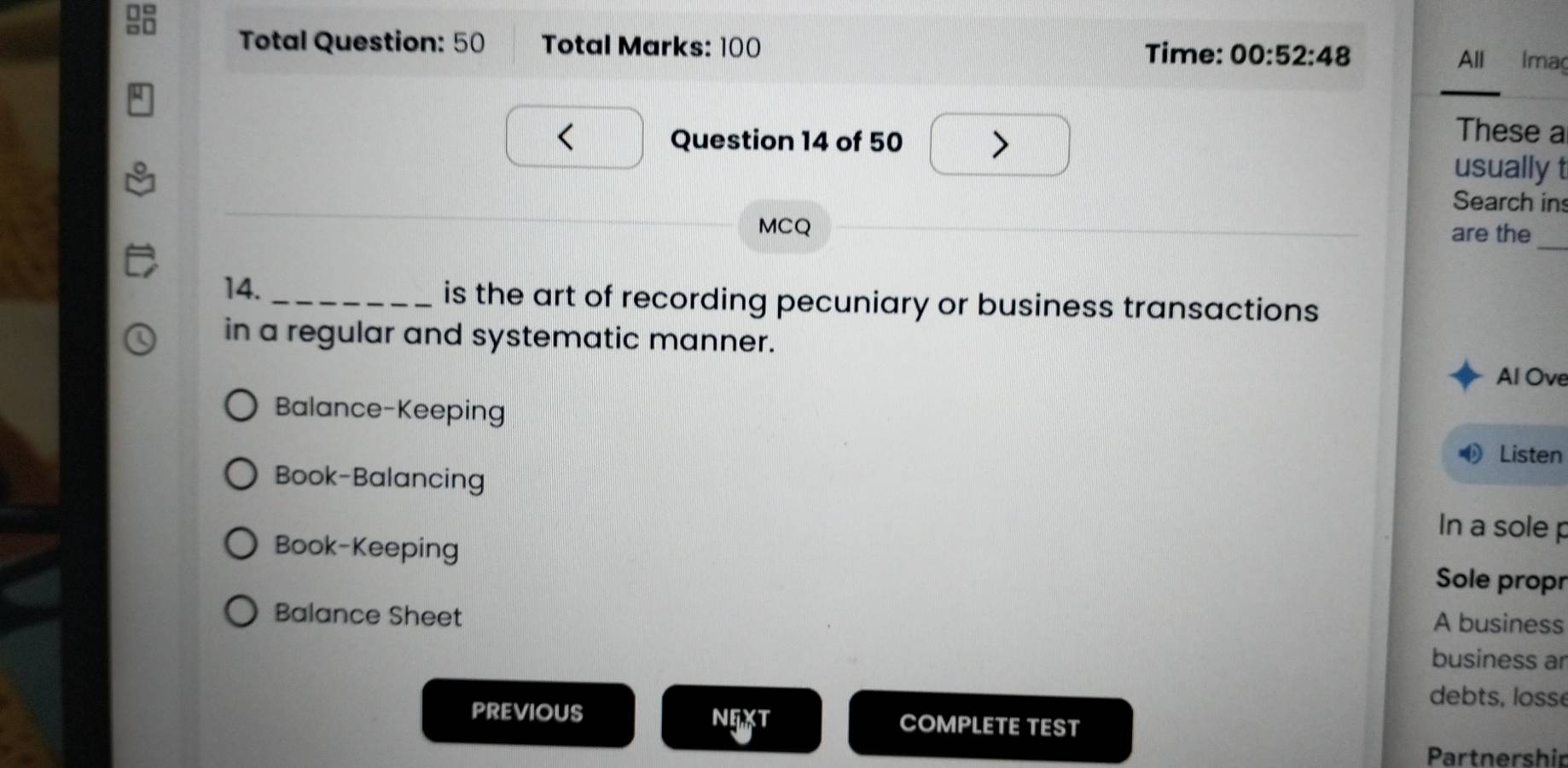 Total Question: 50 Total Marks: 100 Time: 00:52:48 All Imag
_
Question 14 of 50
These a
usually t
Search in
_
MCQ are the
14. _is the art of recording pecuniary or business transactions
in a regular and systematic manner.
Al Ove
Balance-Keeping
Listen
Book-Balancing In a sole p
Book-Keeping Sole propr
Balance Sheet
A business
business ar
debts, lossé
PREVIOUS NEXT COMPLETE TEST
Partnershir