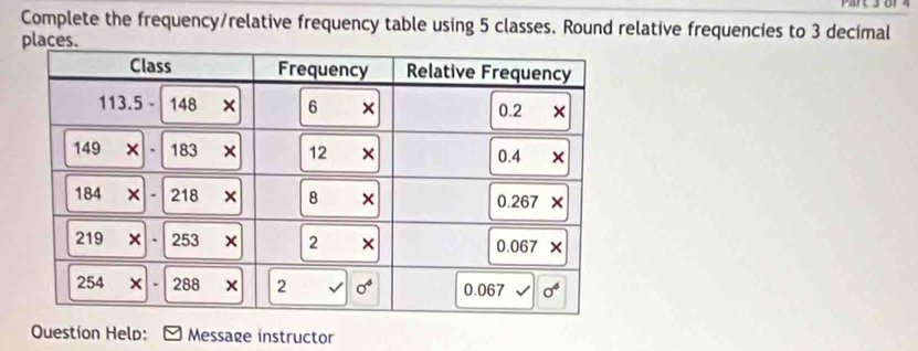 Complete the frequency/relative frequency table using 5 classes. Round relative frequencies to 3 decimal
places.
Question Help: Message instructor