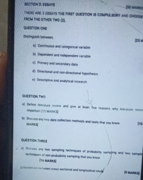 ESSAYS [SO MARKS
THERE ARE 3 ESSAYS THE FIRST QUESTION IS COMPULSORY AND CHOOSE
FRCM THE OTHER TWO (2),
QUESTION ONE
Distinguish between,
|2S M
a) Continuous and categorical variable
b) Dependent and independent variable
c) Primary and secondary data
d) Directional and non-directional hypothesis
e) Descriptive and analytical research
QUESTION TWO
a) Define literature review and give at least five reasons why literature revie
important [15 MARKS]
b) Discuss any two data collection methods and tools that you know [10
MARKS|
QUESTION THREE
a) Discuss any two sampling techniques of probability sampling and two sampli
techniques of non-probability sampling that you know
[16 MARKS]
Differentate between cross sectional and longitudinal stud [9 MARKS]