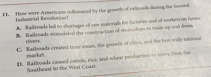 How were Americans influenced by the growth of railroads during the Second
Industrial Revolution?
A. Railroads led to shortages of raw materials for factories and of workers on farms.
B. Railroads stimulated the construction of steamships to trade up and down
rivers.
C. Railroads created time zones, the growth of cities, and the first truly national
market.
D. Railroads caused cotton, rice, and wheat production to move from the
Southeast to the West Coast.