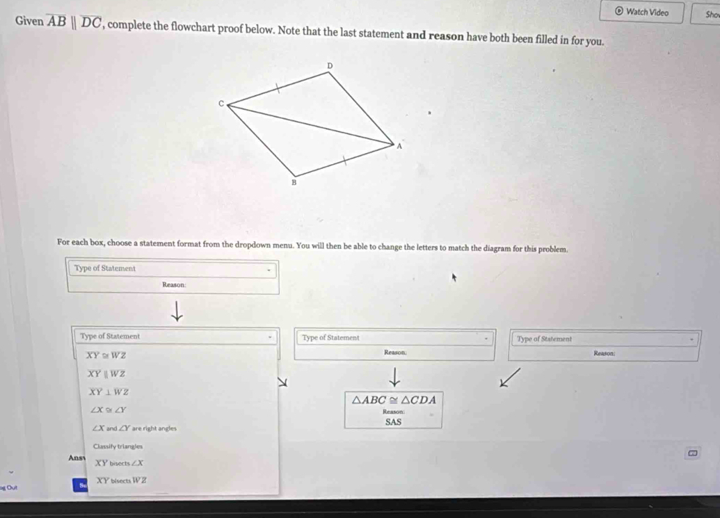 Watch Video Sho 
Given overline ABparallel overline DC , complete the flowchart proof below. Note that the last statement and reason have both been filled in for you. 
For each box, choose a statement format from the dropdown menu. You will then be able to change the letters to match the diagram for this problem 
Type of Statement 
Reason: 
Type of Statement Type of Statement Type of Statement Reason:
XY≌ WZ
Reason:
overline XYparallel overline WZ
overline XY⊥ overline WZ
△ ABC≌ △ CDA
∠ X≌ ∠ Y
Reason:
∠ X an △ ∠ Y are right angles SAS 
Classify triangles 
Ansv XY bisects ∠ X
XY
g Out bisects WZ