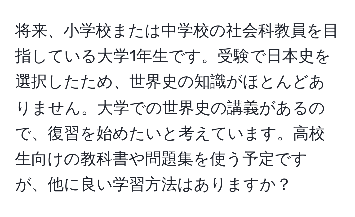 将来、小学校または中学校の社会科教員を目指している大学1年生です。受験で日本史を選択したため、世界史の知識がほとんどありません。大学での世界史の講義があるので、復習を始めたいと考えています。高校生向けの教科書や問題集を使う予定ですが、他に良い学習方法はありますか？