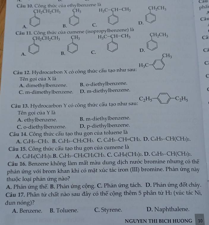 Công thức của ethylbenzene là Cau
CH_2CH_2CH_3 CH_3 H_3C-CH-CH_3 CH_2CH_3
phấ
A
Câu
A.
B. C. D. □
Câu 11. Công thức của cumene (isopropylbenzene) là
CH_2CH_2CH_3 CH_3 H_3C-CH-CH_3 beginarrayr CH_2CH_3 □ endarray
Câ
A.
B. C.
D.
Câ
Câu 12. Hydrocarbon X có công thức cấu tạo như sau: H_3C-□^(CH_3) C
Tên gọi của X là
C
A. dimethylbenzene. B. o-diethylbenzene.
C. m-dimethylbenzene. D. m-diethylbenzene.
Câu 13. Hydrocarbon Y có công thức cấu tạo như sau: C_2H_5- ^-C_2H_5
Tên gọi của Y là
A. ethylbenzene. B. m-diethylbenzene.
C. o-diethylbenzene. D. p-diethylbenzene.
Câu 14. Công thức cấu tạo thu gọn của toluene là
A. C₆H₅-CH₃. B. C₆H₅-CH₂CH₃. C. C₆H H_5-CH=CH_2. D. C₆H₅- CH(CH_3)_2.
Câu 15. Công thức cấu tạo thu gọn của cumene là
A. 6 H₄(C₂H₅)2.B. C₆H₅-CH₂CH _2CF H₃. C. C₆H4(CH₃)2. D. 0 C_6H_5-CH(CH_3)_2.
Câu 16. Benzene không làm mất màu dung dịch nước bromine nhưng có thế
phảán ứng với brom khan khi có mặt xúc tác iron (III) bromine. Phản ứng này
thuộc loại phản ứng nào?
A. Phản ứng thế. B. Phản ứng cộng. C. Phản ứng tách. D. Phản ứng đốt cháy.
Câu 17. Phân tử chất nào sau đây có thể cộng thêm 5 phân tử H_2 (xúc tác Ni,
đun nóng)?
A. Benzene. B. Toluene. C. Styrene. D. Naphthalene.
NGUYEN THI BICH HUONG 10